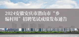 2024安徽安庆市潜山市“乡编村用”招聘笔试成绩发布通告