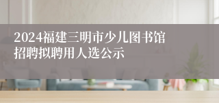 2024福建三明市少儿图书馆招聘拟聘用人选公示