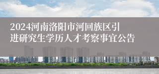 2024河南洛阳市河回族区引进研究生学历人才考察事宜公告