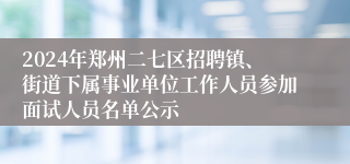 2024年郑州二七区招聘镇、街道下属事业单位工作人员参加面试人员名单公示