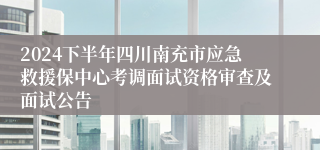 2024下半年四川南充市应急救援保中心考调面试资格审查及面试公告