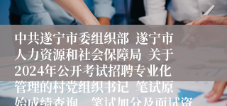 中共遂宁市委组织部  遂宁市人力资源和社会保障局  关于2024年公开考试招聘专业化管理的村党组织书记  笔试原始成绩查询、笔试加分及面试资格审查相关事宜的公告