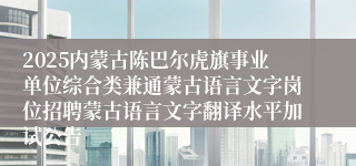 2025内蒙古陈巴尔虎旗事业单位综合类兼通蒙古语言文字岗位招聘蒙古语言文字翻译水平加试公告