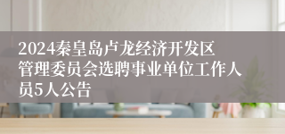 2024秦皇岛卢龙经济开发区管理委员会选聘事业单位工作人员5人公告