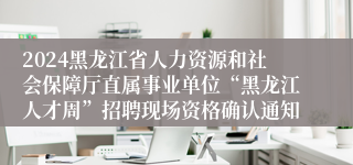 2024黑龙江省人力资源和社会保障厅直属事业单位“黑龙江人才周”招聘现场资格确认通知