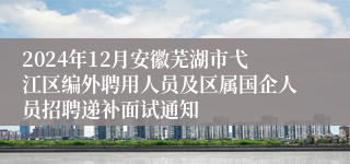 2024年12月安徽芜湖市弋江区编外聘用人员及区属国企人员招聘递补面试通知