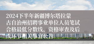 2024下半年新疆博尔塔拉蒙古自治州招聘事业单位人员笔试合格最低分数线、资格审查及后续环节相关事宜公告