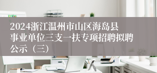 2024浙江温州市山区海岛县事业单位三支一扶专项招聘拟聘公示（三）