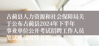 古蔺县人力资源和社会保障局关于公布古蔺县2024年下半年事业单位公开考试招聘工作人员笔试成绩及排名的公告