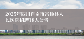 2025年四川自贡市富顺县人民医院招聘18人公告