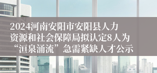 2024河南安阳市安阳县人力资源和社会保障局拟认定8人为“洹泉涌流”急需紧缺人才公示