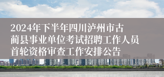 2024年下半年四川泸州市古蔺县事业单位考试招聘工作人员首轮资格审查工作安排公告