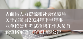 古蔺县人力资源和社会保障局 关于古蔺县2024年下半年事业单位公开考试招聘工作人员首轮资格审查工作安排的公告