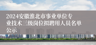 2024安徽淮北市事业单位专业技术三级岗位拟聘用人员名单公示