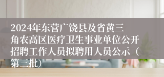 2024年东营广饶县及省黄三角农高区医疗卫生事业单位公开招聘工作人员拟聘用人员公示（第三批）