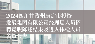 2024四川甘孜州康定市投资发展集团有限公司经理层人员招聘竞职陈述结果及进入体检人员名单公告