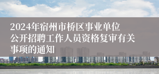 2024年宿州市桥区事业单位公开招聘工作人员资格复审有关事项的通知