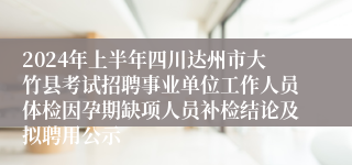 2024年上半年四川达州市大竹县考试招聘事业单位工作人员体检因孕期缺项人员补检结论及拟聘用公示