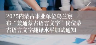 2025内蒙古事业单位乌兰察布“兼通蒙古语言文字”岗位蒙古语言文字翻译水平加试通知
