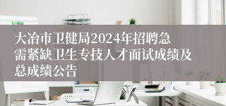 大冶市卫健局2024年招聘急需紧缺卫生专技人才面试成绩及总成绩公告