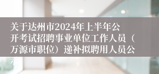 关于达州市2024年上半年公开考试招聘事业单位工作人员（万源市职位）递补拟聘用人员公示