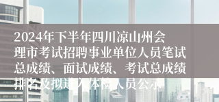 2024年下半年四川凉山州会理市考试招聘事业单位人员笔试总成绩、面试成绩、考试总成绩排名及拟进入体检人员公示