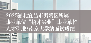 2025湖北宜昌市夷陵区所属事业单位“招才兴业”事业单位人才引进?南京大学站面试成绩公告