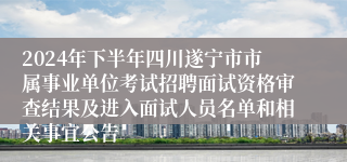 2024年下半年四川遂宁市市属事业单位考试招聘面试资格审查结果及进入面试人员名单和相关事宜公告