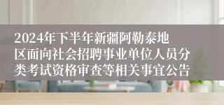 2024年下半年新疆阿勒泰地区面向社会招聘事业单位人员分类考试资格审查等相关事宜公告