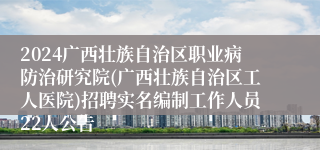 2024广西壮族自治区职业病防治研究院(广西壮族自治区工人医院)招聘实名编制工作人员22人公告