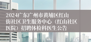 2024广东广州市黄埔区红山街社区卫生服务中心（红山社区医院）招聘体检科医生公告