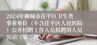 2024年聊城市茌平区卫生类事业单位（不含茌平区人民医院）公开招聘工作人员拟聘用人员公示（第二批）