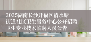 2025湖南长沙开福区清水塘街道社区卫生服务中心公开招聘卫生专业技术临聘人员公告