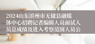 2024山东滨州市无棣县融媒体中心招聘记者编辑人员面试人员总成绩及进入考察范围人员公告