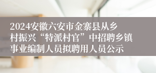 2024安徽六安市金寨县从乡村振兴“特派村官”中招聘乡镇事业编制人员拟聘用人员公示