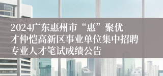 2024广东惠州市“惠”聚优才仲恺高新区事业单位集中招聘专业人才笔试成绩公告