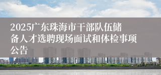 2025广东珠海市干部队伍储备人才选聘现场面试和体检事项公告
