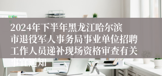 2024年下半年黑龙江哈尔滨市退役军人事务局事业单位招聘工作人员递补现场资格审查有关事宜通知