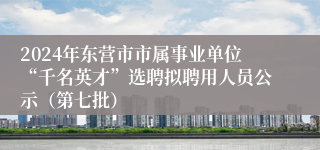 2024年东营市市属事业单位“千名英才”选聘拟聘用人员公示（第七批）