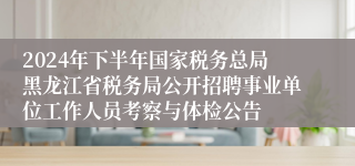 2024年下半年国家税务总局黑龙江省税务局公开招聘事业单位工作人员考察与体检公告