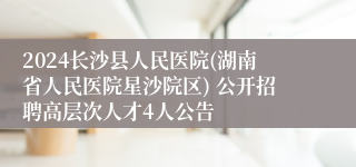 2024长沙县人民医院(湖南省人民医院星沙院区) 公开招聘高层次人才4人公告