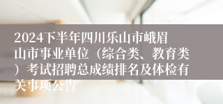 2024下半年四川乐山市峨眉山市事业单位（综合类、教育类）考试招聘总成绩排名及体检有关事项公告