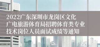 2022广东深圳市龙岗区文化广电旅游体育局招聘体育类专业技术岗位人员面试成绩等通知