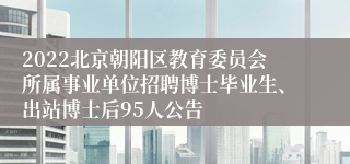 2022北京朝阳区教育委员会所属事业单位招聘博士毕业生、出站博士后95人公告