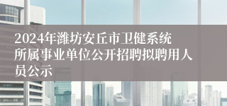 2024年潍坊安丘市卫健系统所属事业单位公开招聘拟聘用人员公示