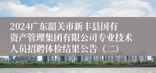 2024广东韶关市新丰县国有资产管理集团有限公司专业技术人员招聘体检结果公告（二）