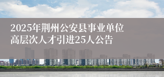 2025年荆州公安县事业单位高层次人才引进25人公告