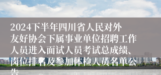 2024下半年四川省人民对外友好协会下属事业单位招聘工作人员进入面试人员考试总成绩、岗位排名及参加体检人员名单公告