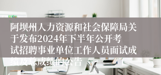 阿坝州人力资源和社会保障局关于发布2024年下半年公开考试招聘事业单位工作人员面试成绩及总成绩的公告