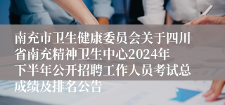 南充市卫生健康委员会关于四川省南充精神卫生中心2024年下半年公开招聘工作人员考试总成绩及排名公告